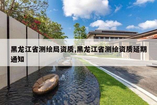 黑龙江省测绘局资质,黑龙江省测绘资质延期通知