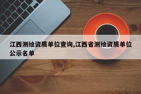 江西测绘资质单位查询,江西省测绘资质单位公示名单