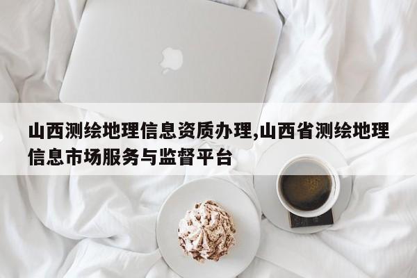 山西测绘地理信息资质办理,山西省测绘地理信息市场服务与监督平台