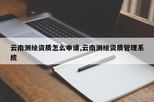 云南测绘资质怎么申请,云南测绘资质管理系统