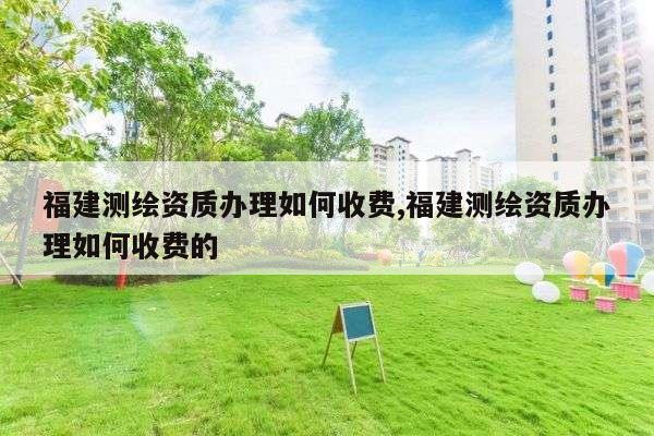 福建测绘资质办理如何收费,福建测绘资质办理如何收费的