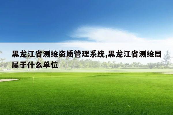 黑龙江省测绘资质管理系统,黑龙江省测绘局属于什么单位