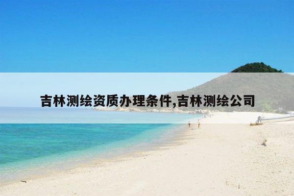 吉林测绘资质办理条件,吉林测绘公司