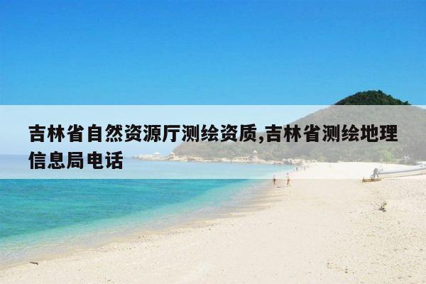 吉林省自然资源厅测绘资质,吉林省测绘地理信息局电话