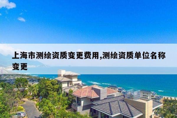 上海市测绘资质变更费用,测绘资质单位名称变更