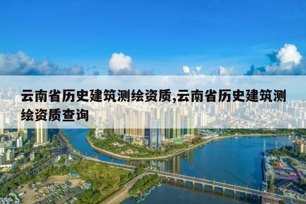 云南省历史建筑测绘资质,云南省历史建筑测绘资质查询