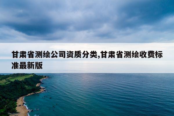 甘肃省测绘公司资质分类,甘肃省测绘收费标准最新版