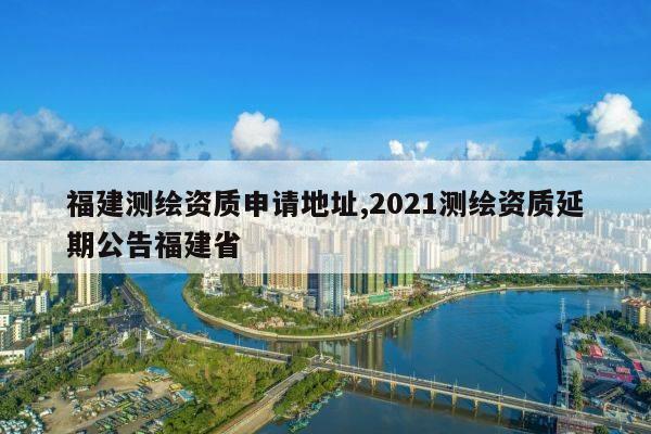 福建测绘资质申请地址,2021测绘资质延期公告福建省