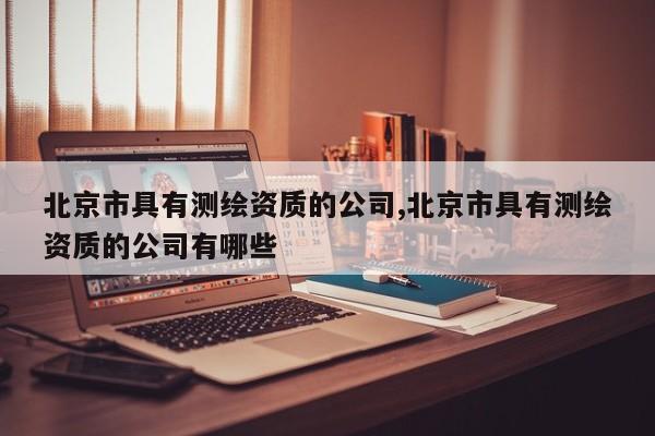 北京市具有测绘资质的公司,北京市具有测绘资质的公司有哪些