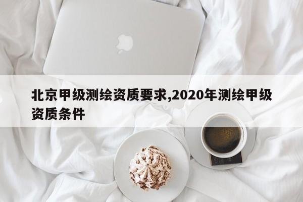 北京甲级测绘资质要求,2020年测绘甲级资质条件