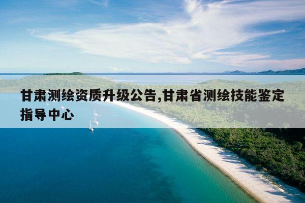 甘肃测绘资质升级公告,甘肃省测绘技能鉴定指导中心