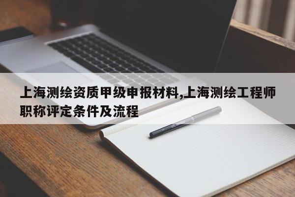 上海测绘资质甲级申报材料,上海测绘工程师职称评定条件及流程