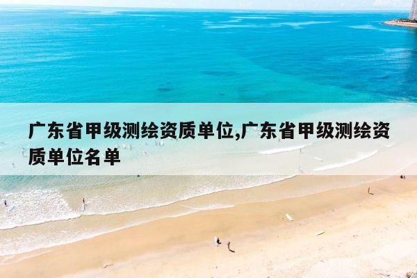 广东省甲级测绘资质单位,广东省甲级测绘资质单位名单