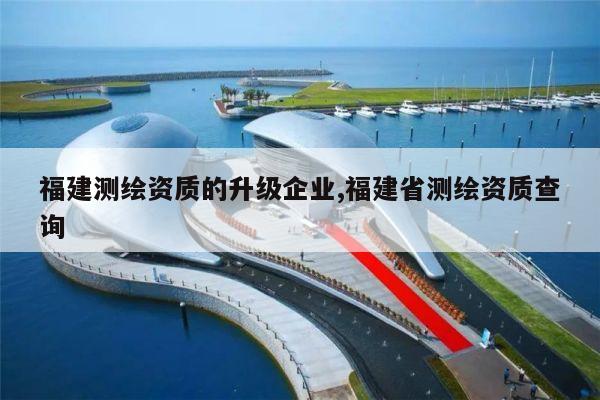 福建测绘资质的升级企业,福建省测绘资质查询