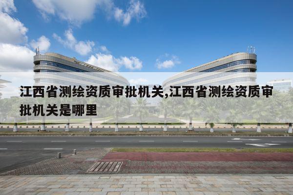 江西省测绘资质审批机关,江西省测绘资质审批机关是哪里