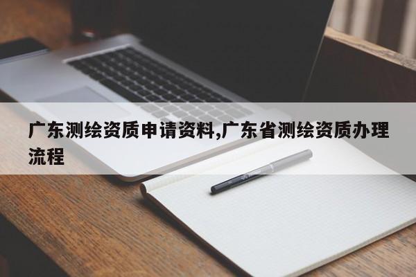 广东测绘资质申请资料,广东省测绘资质办理流程