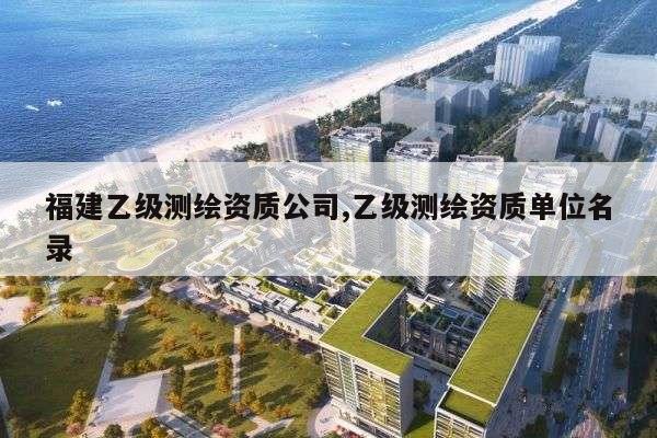 福建乙级测绘资质公司,乙级测绘资质单位名录