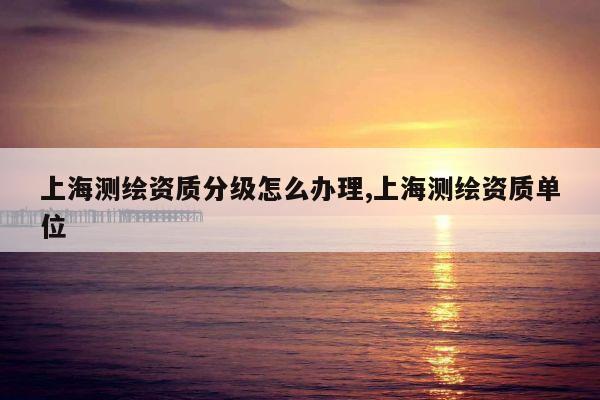 上海测绘资质分级怎么办理,上海测绘资质单位