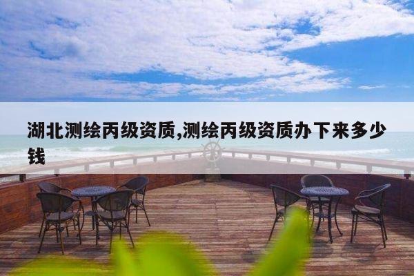 湖北测绘丙级资质,测绘丙级资质办下来多少钱