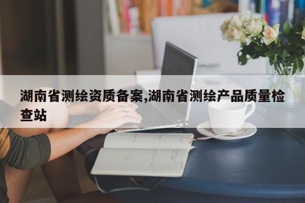 湖南省测绘资质备案,湖南省测绘产品质量检查站