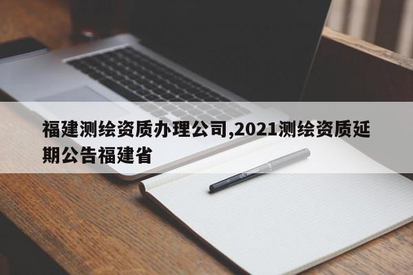 福建测绘资质办理公司,2021测绘资质延期公告福建省