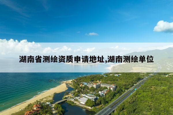 湖南省测绘资质申请地址,湖南测绘单位