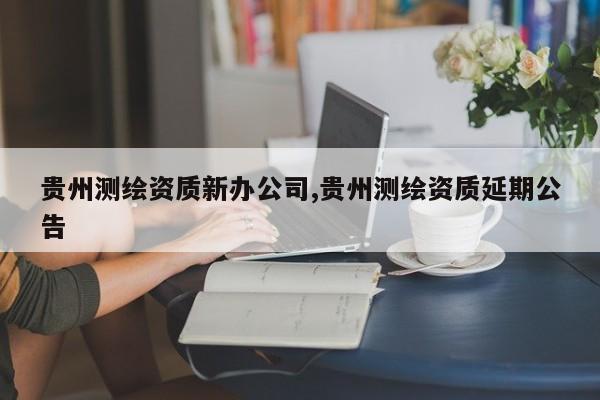 贵州测绘资质新办公司,贵州测绘资质延期公告