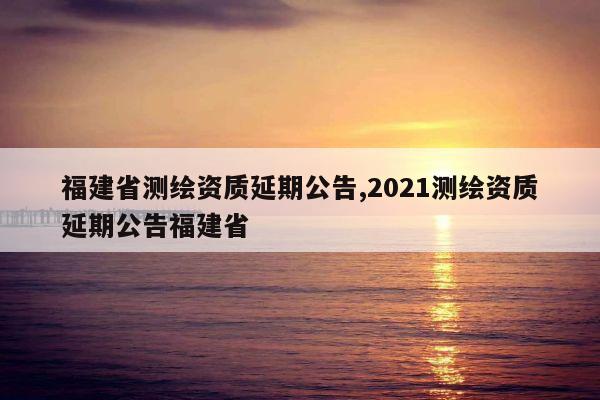 福建省测绘资质延期公告,2021测绘资质延期公告福建省