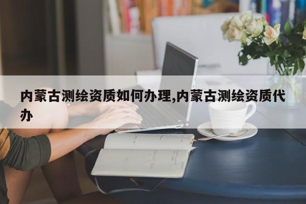 内蒙古测绘资质如何办理,内蒙古测绘资质代办