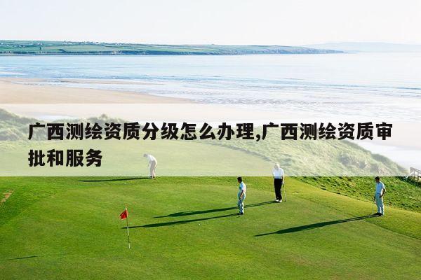 广西测绘资质分级怎么办理,广西测绘资质审批和服务