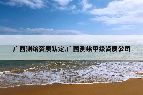 广西测绘资质认定,广西测绘甲级资质公司