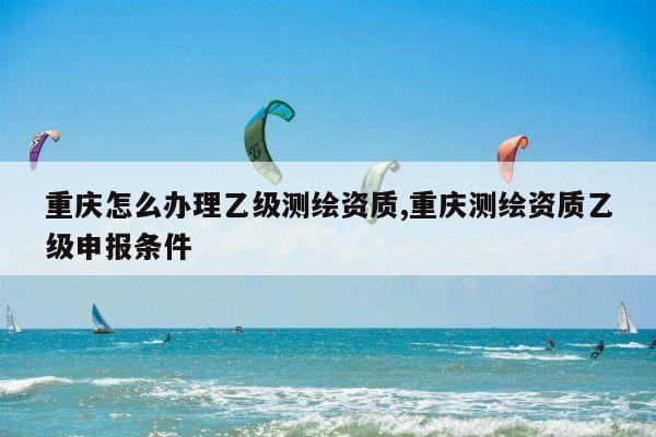 重庆怎么办理乙级测绘资质,重庆测绘资质乙级申报条件