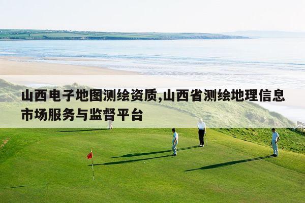 山西电子地图测绘资质,山西省测绘地理信息市场服务与监督平台