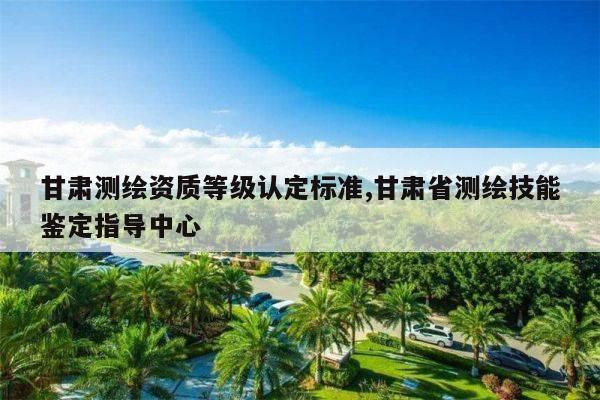 甘肃测绘资质等级认定标准,甘肃省测绘技能鉴定指导中心