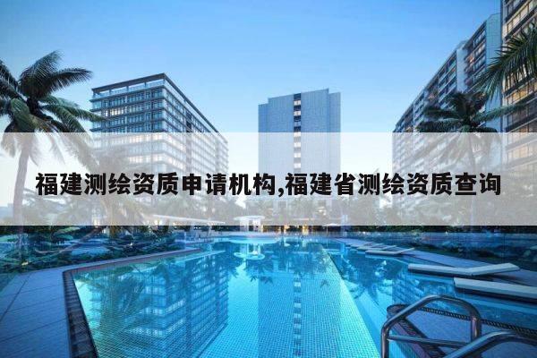 福建测绘资质申请机构,福建省测绘资质查询