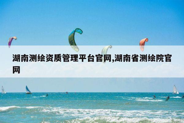 湖南测绘资质管理平台官网,湖南省测绘院官网