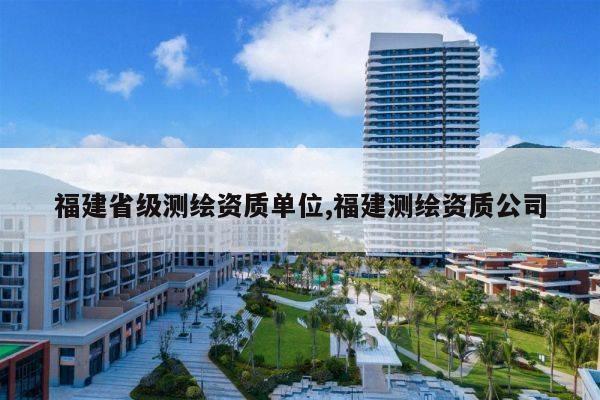 福建省级测绘资质单位,福建测绘资质公司