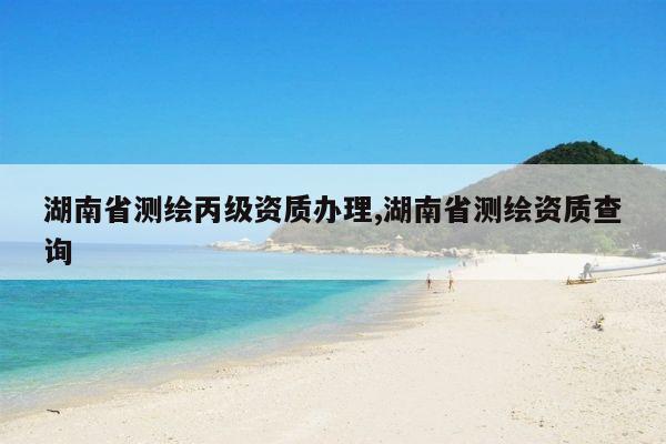 湖南省测绘丙级资质办理,湖南省测绘资质查询