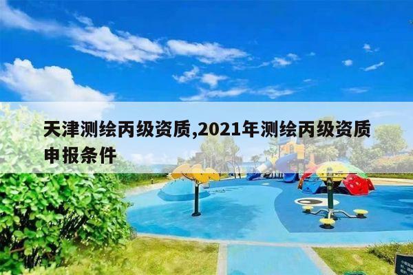 天津测绘丙级资质,2021年测绘丙级资质申报条件