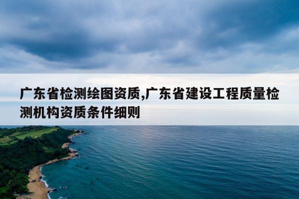 广东省检测绘图资质,广东省建设工程质量检测机构资质条件细则