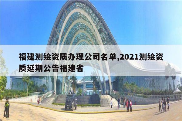 福建测绘资质办理公司名单,2021测绘资质延期公告福建省