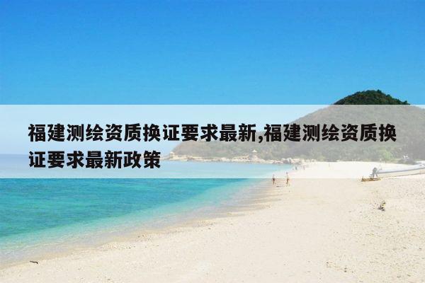 福建测绘资质换证要求最新,福建测绘资质换证要求最新政策