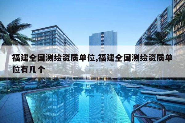 福建全国测绘资质单位,福建全国测绘资质单位有几个