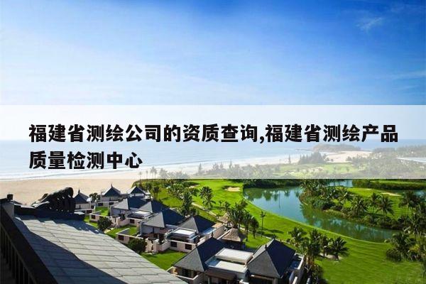 福建省测绘公司的资质查询,福建省测绘产品质量检测中心