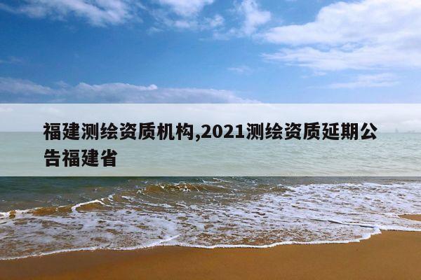 福建测绘资质机构,2021测绘资质延期公告福建省