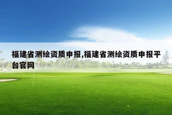 福建省测绘资质申报,福建省测绘资质申报平台官网