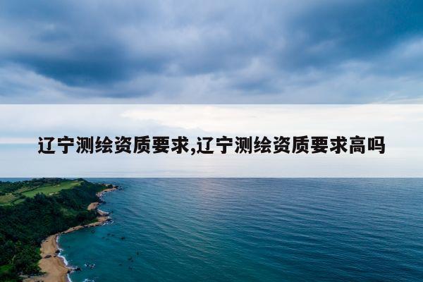 辽宁测绘资质要求,辽宁测绘资质要求高吗