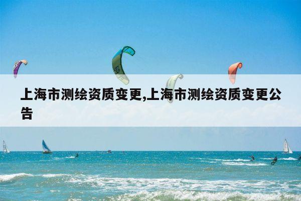 上海市测绘资质变更,上海市测绘资质变更公告