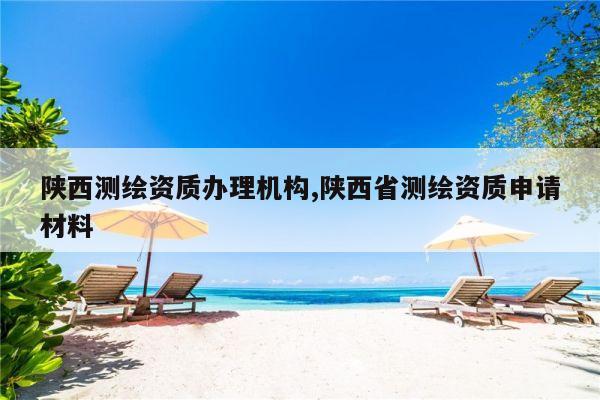 陕西测绘资质办理机构,陕西省测绘资质申请材料