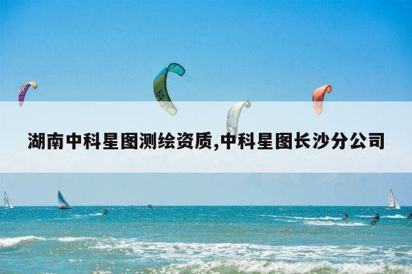 湖南中科星图测绘资质,中科星图长沙分公司